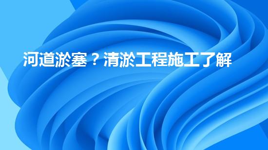 河道淤塞？清淤工程施工了解一下！